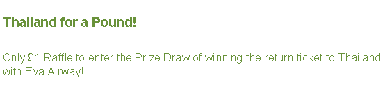 Text Box: Thailand for a Pound!Only £1 Raffle to enter the Prize Draw of winning the return ticket to Thailand with Eva Airway!   