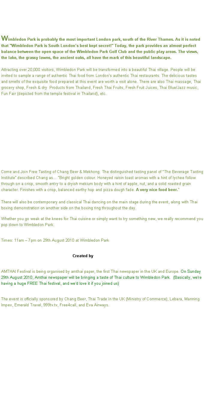 Text Box: Wimbledon Park is probably the most important London park, south of the River Thames. As it is noted that "Wimbledon Park is South Londons best kept secret!" Today, the park provides an almost perfect balance between the open space of the Wimbledon Park Golf Club and the public play areas. The views, the lake, the grassy lawns, the ancient oaks, all have the mark of this beautiful landscape.Attracting over 20,000 visitors, Wimbledon Park will be transformed into a beautiful Thai village. People will be invited to sample a range of authentic Thai food from Londons authentic Thai restaurants. The delicious tastes and smells of the exquisite food prepared at this event are worth a visit alone. There are also Thai massage, Thai grocery shop, Fresh & dry  Products from Thailand, Fresh Thai Fruits, Fresh Fruit Juices, Thai Blue/Jazz music, Fun Fair (depicted from the temple festival in Thailand), etc.Come and Join Free Tasting of Chang Beer & Mekhong. The distinguished tasting panel of The Beverage Tasting Institute described Chang as Bright golden colour. Honeyed raisin toast aromas with a hint of lychee follow through on a crisp, smooth entry to a dryish mekium body with a hint of apple, nut, and a solid roasted grain character. Finishes with a crisp, balanced earthy hop and pizza dough fade. A very nice food beer.

There will also be contemporary and classical Thai dancing on the main stage during the event, along with Thai boxing demonstration on another side on the boxing ring throughout the day.Whether you go weak at the knees for Thai cuisine or simply want to try something new, we really recommend you pop down to Wimbledon Park. Times: 11am  7pm on 29th August 2010 at Wimbledon Park                                                                Created by AMTHAI Festival is being organised by amthai paper, the first Thai newspaper in the UK and Europe. On Sunday 29th August 2010, Amthai newspaper will be bringing a taste of Thai culture to Wimbledon Park.  (Basically, we're having a huge FREE Thai festival, and we'd love it if you joined us)The event is officially sponsored by Chang Beer, Thai Trade in the UK (Ministry of Commerce), Lebara, Manning Impex, Emerald Travel, 999tv.tv, Free4call, and Eva Airways.


