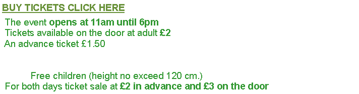 Text Box: BUY TICKETS CLICK HERE The event opens at 11am until 6pm  Tickets available on the door at adult £2  An advance ticket £1.50                             Free children (height no exceed 120 cm.) For both days ticket sale at £2 in advance and £3 on the door