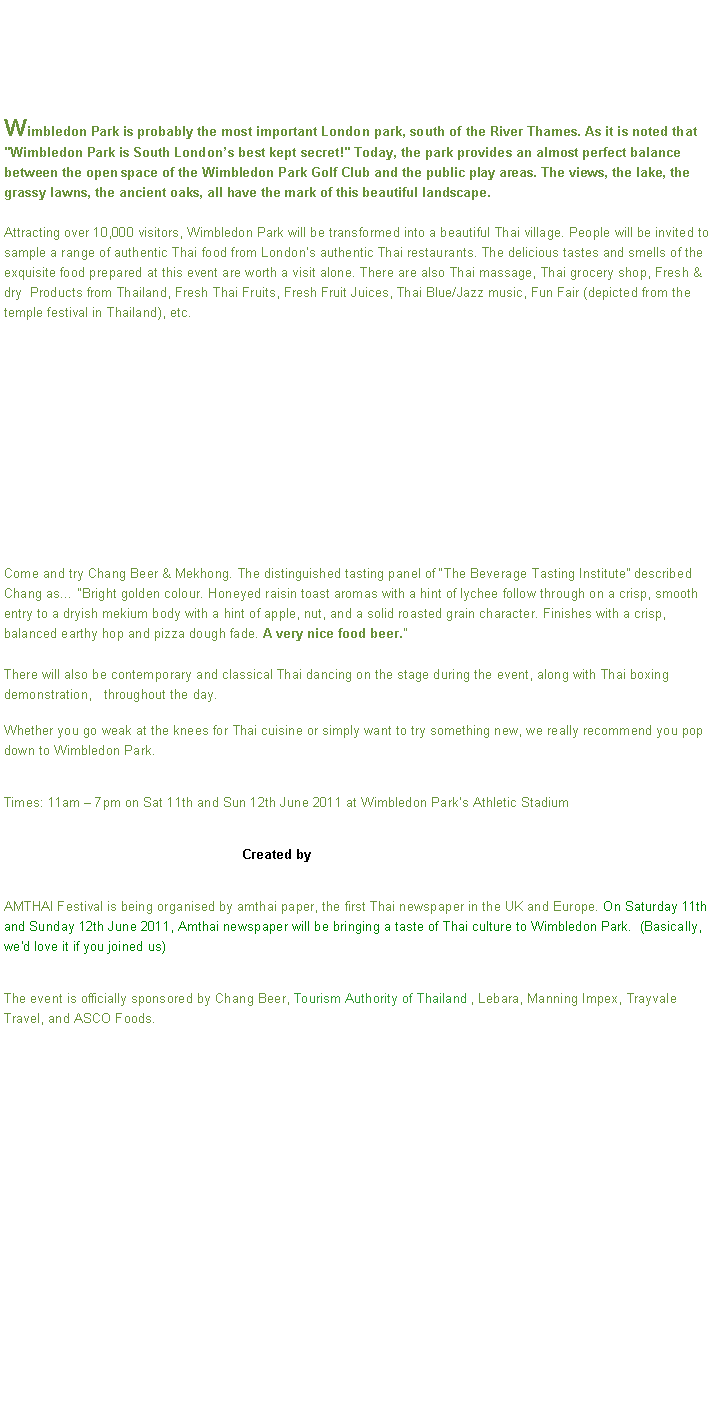 Text Box: Wimbledon Park is probably the most important London park, south of the River Thames. As it is noted that "Wimbledon Park is South Londons best kept secret!" Today, the park provides an almost perfect balance between the open space of the Wimbledon Park Golf Club and the public play areas. The views, the lake, the grassy lawns, the ancient oaks, all have the mark of this beautiful landscape.Attracting over 10,000 visitors, Wimbledon Park will be transformed into a beautiful Thai village. People will be invited to sample a range of authentic Thai food from Londons authentic Thai restaurants. The delicious tastes and smells of the exquisite food prepared at this event are worth a visit alone. There are also Thai massage, Thai grocery shop, Fresh & dry  Products from Thailand, Fresh Thai Fruits, Fresh Fruit Juices, Thai Blue/Jazz music, Fun Fair (depicted from the temple festival in Thailand), etc.Come and try Chang Beer & Mekhong. The distinguished tasting panel of The Beverage Tasting Institute described Chang as Bright golden colour. Honeyed raisin toast aromas with a hint of lychee follow through on a crisp, smooth entry to a dryish mekium body with a hint of apple, nut, and a solid roasted grain character. Finishes with a crisp, balanced earthy hop and pizza dough fade. A very nice food beer.

There will also be contemporary and classical Thai dancing on the stage during the event, along with Thai boxing demonstration,   throughout the day.Whether you go weak at the knees for Thai cuisine or simply want to try something new, we really recommend you pop down to Wimbledon Park. Times: 11am  7pm on Sat 11th and Sun 12th June 2011 at Wimbledon Parks Athletic Stadium                                                                Created by AMTHAI Festival is being organised by amthai paper, the first Thai newspaper in the UK and Europe. On Saturday 11th and Sunday 12th June 2011, Amthai newspaper will be bringing a taste of Thai culture to Wimbledon Park.  (Basically, we'd love it if you joined us)The event is officially sponsored by Chang Beer, Tourism Authority of Thailand , Lebara, Manning Impex, Trayvale Travel, and ASCO Foods.

