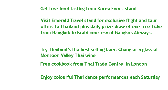 Text Box:                      Get free food tasting from Korea Foods standVisit Emerald Travel stand for exclusive flight and tour offers to&nbsp;Thailand&nbsp;plus daily prize-draw of one free ticket from&nbsp;Bangkok&nbsp;to Krabi courtesy of&nbsp;Bangkok Airways.                    Try Thailand�s the best selling beer, Chang or a glass of Monsoon Valley Thai wine                    Free cookbook from Thai Trade Centre  in London 			   Enjoy colourful Thai dance performances each Saturday