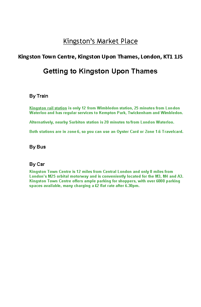 Text Box: Kingstons Market PlaceKingston Town Centre, Kingston Upon Thames, London, KT1 1JS Getting to Kingston Upon Thames
By TrainKingston rail station is only 12 from Wimbledon station, 25 minutes from London Waterloo and has regular services to Kempton Park, Twickenham and Wimbledon. Alternatively, nearby Surbiton station is 20 minutes to/from London Waterloo.Both stations are in zone 6, so you can use an Oyster Card or Zone 1-6 Travelcard.By BusBy CarKingston Town Centre is 12 miles from Central London and only 8 miles from Londons M25 orbital motorway and is conveniently located for the M3, M4 and A3.Kingston Town Centre offers ample parking for shoppers, with over 6000 parking spaces available, many charging a 2 flat rate after 6.30pm.